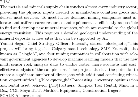 7.1M  The metals and minerals supply chain touches almost every industry sector, providing the physical inputs needed to manufacture countless goods and deliver most services. To meet future demand, mining companies must allocate and utilize scarce resources and equipment as efficiently as possible to find and develop new mineral resources, which are essential to the global energy transition. This requires a detailed geological understanding of the mineral deposits at new sites that can be supported by AI.  Yannai Segal, Chief Strategy Officer, Enersoft, states: <blockquote>"This project will bring together Calgary-based technology SME Enersoft, also known as GelogicAI, and four mining companies in collaboration with relevant government agencies to develop machine learning models that use new multi-sensor rock analysis data to enable faster, more accurate and cost-effective analysis of the sample core. The project also has the potential to create a significant number of direct jobs with additional continuing education opportunities." </blockquote><h3>Forecasting, inventory optimization and rental asset behavior </h3>Partners: Simplex Tool Rental, Mind in a Box, CGI, Maya HTT, Mathieu Equipment, Construction Bugère  SCALE AI investment:
