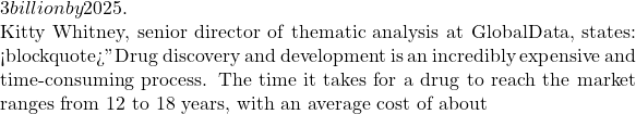3 billion by 2025.  Kitty Whitney, senior director of thematic analysis at GlobalData, states: <blockquote>"Drug discovery and development is an incredibly expensive and time-consuming process. The time it takes for a drug to reach the market ranges from 12 to 18 years, with an average cost of about