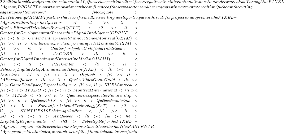 2.3 billion in public and private investments in AI, Quebec has positioned itself as a very attractive international innovation and research hub. Through the PIXEL-IA grant, PROMPT supports innovations at the confluence of these two sectors and leverages past investments to position Quebec on the cutting-edge stages of tomorrow." </blockquote>The following PROMPT partners have confirmed their willingness to participate in this call for projects and to promote the PIXEL-IA grant within this priority sector: <ul>  	<li>Quebec Film and Television Bureau (QFTC)</li>  	<li>Center for Development and Research in Digital Intelligence (CDRIN)</li>  	<li>Center d'entreprises et d'innovation de Montréal (CEIM)</li>  	<li>Center de recherche informatique de Montréal (CRIM)</li>  	<li>Center for Applied Artificial Intelligence</li>  	<li>JACOBB</li>  	<li>Center for Digital Imaging and Interactive Media (CIMMI)</li>  	<li>PHI Center</li>  	<li>School of Digital Arts, Animation and Design (NAD)</li>  	<li>Entertain-AI</li>  	<li>Digihub</li>  	<li>IA Forum Quebec</li>  	<li>Quebec Video Game Guild</li>  	<li>Game Play Space / Espace Ludique</li>  	<li>HUB Montreal</li>  	<li>IVADO</li>  	<li>Montreal International</li>  	<li>MT Lab</li>  	<li>Quartier des spectacles Partnership</li>  	<li>Québec EPIX</li>  	<li>Québec Numérique</li>  	<li>Society for Arts and Technology (SAT)</li>  	<li>SYNTHESIS Pôle image Québec</li>  	<li>ZÙ</li>  	<li>Xn Quebec</li> </ul> <h3>Eligibility Requirements </h3>To be eligible for the PIXEL-IA grant, companies in the creative industry must meet the criteria of the PARTENAR-IA program, which includes, among its benefits, financial assistance of up to