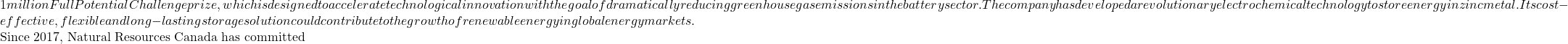 1 million Full Potential Challenge prize, which is designed to accelerate technological innovation with the goal of dramatically reducing greenhouse gas emissions in the battery sector. The company has developed a revolutionary electrochemical technology to store energy in zinc metal. Its cost-effective, flexible and long-lasting storage solution could contribute to the growth of renewable energy in global energy markets.  Since 2017, Natural Resources Canada has committed