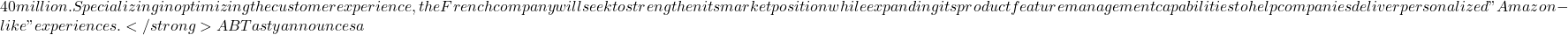 40 million. Specializing in optimizing the customer experience, the French company will seek to strengthen its market position while expanding its product feature management capabilities to help companies deliver personalized "Amazon-like" experiences. </strong> AB Tasty announces a
