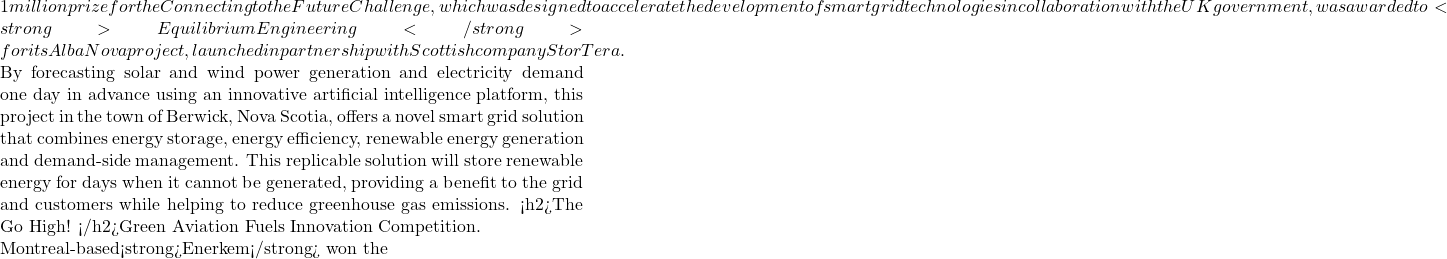 1 million prize for the Connecting to the Future Challenge, which was designed to accelerate the development of smart grid technologies in collaboration with the UK government, was awarded to <strong>Equilibrium Engineering</strong> for its Alba Nova project, launched in partnership with Scottish company StorTera.  By forecasting solar and wind power generation and electricity demand one day in advance using an innovative artificial intelligence platform, this project in the town of Berwick, Nova Scotia, offers a novel smart grid solution that combines energy storage, energy efficiency, renewable energy generation and demand-side management. This replicable solution will store renewable energy for days when it cannot be generated, providing a benefit to the grid and customers while helping to reduce greenhouse gas emissions. <h2>The Go High! </h2>Green Aviation Fuels Innovation Competition.  Montreal-based<strong>Enerkem</strong> won the