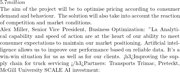 5.7 million  The aim of the project will be to optimise pricing according to consumer demand and behaviour. The solution will also take into account the reaction of competition and market conditions.  Alex Miller, Senior Vice President, Business Optimization: " La Analytical capability and speed of action are at the heart of our ability to meet consumer expectations to maintain our market positioning. Artificial intelligence allows us to improve our performance based on reliable data. It's a win-win situation for us as well as for our clients . <h3>Improving the supply chain for truck servicing </h3>Partners: Transports Trimac, Preteckt, McGill University SCALE AI investment:
