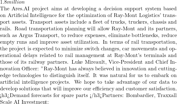 1.8 million  The Ares.AI project aims at developing a decision support system based on Artificial Intelligence for the optimization of Ray-Mont Logistics' transport assets. Transport assets include a fleet of trucks, truckers, chassis and rails. Road transportation planning will allow Ray-Mont and its partners, such as Argus Transport, to reduce expenses, eliminate bottlenecks, reduce empty runs and improve asset utilization. In terms of rail transportation, the project is expected to minimize switch changes, car movements and operational delays related to rail management at Ray-Mont's terminals and those of its railway partners. Luke Mireault, Vice-President and Chief Innovation Officer: " Ray-Mont has always believed in innovation and cutting-edge technologies to distinguish itself. It was natural for us to embark on artificial intelligence projects. We hope to take advantage of our data to develop solutions that will improve our efficiency and customer satisfaction. » <h3>Demand forecasts for spare parts </h3>Partners: Bombardier, Traxxall Scale AI Investment: