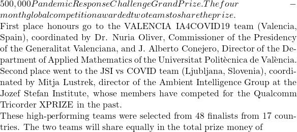 500,000 Pandemic Response Challenge Grand Prize. The four-month global competition awarded two teams to share the prize.  First place honours go to the VALENCIA IA4COVID19 team (Valencia, Spain), coordinated by Dr. Nuria Oliver, Commissioner of the Presidency of the Generalitat Valenciana, and J. Alberto Conejero, Director of the Department of Applied Mathematics of the Universitat Politècnica de València.  Second place went to the JSI vs COVID team (Ljubljana, Slovenia), coordinated by Mitja Lustrek, director of the Ambient Intelligence Group at the Jozef Stefan Institute, whose members have competed for the Qualcomm Tricorder XPRIZE in the past.  These high-performing teams were selected from 48 finalists from 17 countries. The two teams will share equally in the total prize money of