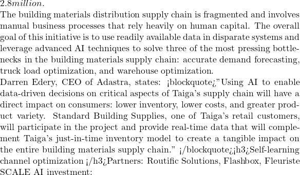 2.8 million.  The building materials distribution supply chain is fragmented and involves manual business processes that rely heavily on human capital. The overall goal of this initiative is to use readily available data in disparate systems and leverage advanced AI techniques to solve three of the most pressing bottlenecks in the building materials supply chain: accurate demand forecasting, truck load optimization, and warehouse optimization.  Darren Edery, CEO of Adastra, states: <blockquote>"Using AI to enable data-driven decisions on critical aspects of Taiga's supply chain will have a direct impact on consumers: lower inventory, lower costs, and greater product variety. Standard Building Supplies, one of Taiga's retail customers, will participate in the project and provide real-time data that will complement Taiga's just-in-time inventory model to create a tangible impact on the entire building materials supply chain." </blockquote><h3>Self-learning channel optimization </h3>Partners: Routific Solutions, Flashbox, Fleuriste  SCALE AI investment:
