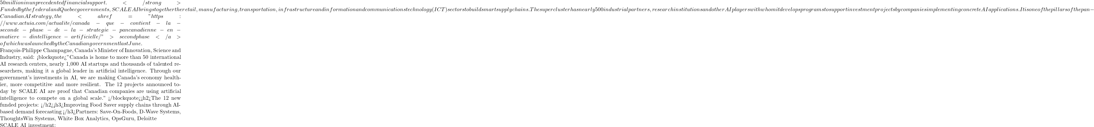 50 million in unprecedented financial support. </strong> Funded by the federal and Quebec governments, SCALE AI brings together the retail, manufacturing, transportation, infrastructure and information and communications technology (ICT) sectors to build smart supply chains. The supercluster has nearly 500 industrial partners, research institutions and other AI players with whom it develops programs to support investment projects by companies implementing concrete AI applications. It is one of the pillars of the pan-Canadian AI strategy, the<a href="https://www.actuia.com/actualite/canada-que-contient-la-seconde-phase-de-la-strategie-pancanadienne-en-matiere-dintelligence-artificielle/"> second phase </a>of which was launched by the Canadian government last June.  François-Philippe Champagne, Canada's Minister of Innovation, Science and Industry, said: <blockquote>"Canada is home to more than 50 international AI research centers, nearly 1,000 AI startups and thousands of talented researchers, making it a global leader in artificial intelligence. Through our government's investments in AI, we are making Canada's economy healthier, more competitive and more resilient. The 12 projects announced today by SCALE AI are proof that Canadian companies are using artificial intelligence to compete on a global scale." </blockquote><h2>The 12 new funded projects: </h2><h3>Improving Food Saver supply chains through AI-based demand forecasting </h3>Partners: Save-On-Foods, D-Wave Systems, ThoughtsWin Systems, White Box Analytics, OpsGuru, Deloitte  SCALE AI investment: