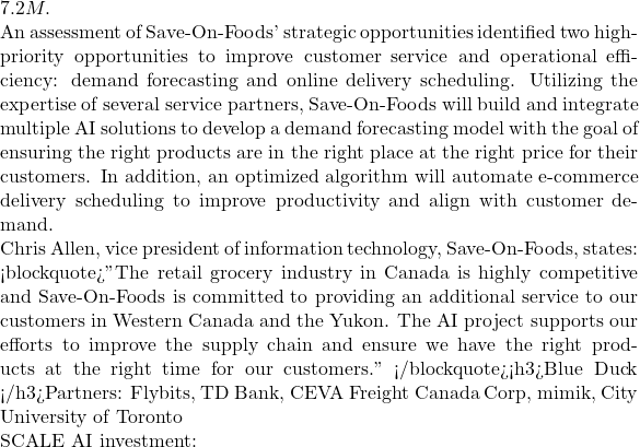 7.2M.  An assessment of Save-On-Foods' strategic opportunities identified two high-priority opportunities to improve customer service and operational efficiency: demand forecasting and online delivery scheduling. Utilizing the expertise of several service partners, Save-On-Foods will build and integrate multiple AI solutions to develop a demand forecasting model with the goal of ensuring the right products are in the right place at the right price for their customers. In addition, an optimized algorithm will automate e-commerce delivery scheduling to improve productivity and align with customer demand.  Chris Allen, vice president of information technology, Save-On-Foods, states: <blockquote>"The retail grocery industry in Canada is highly competitive and Save-On-Foods is committed to providing an additional service to our customers in Western Canada and the Yukon. The AI project supports our efforts to improve the supply chain and ensure we have the right products at the right time for our customers." </blockquote><h3>Blue Duck </h3>Partners: Flybits, TD Bank, CEVA Freight Canada Corp, mimik, City University of Toronto  SCALE AI investment: