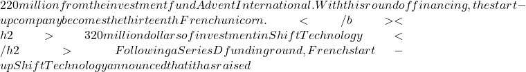 220 million from the investment fund Advent International. With this round of financing, the start-up company becomes the thirteenth French unicorn. </b> <h2>320 million dollars of investment in Shift Technology </h2>Following a Series D funding round, French start-up Shift Technology announced that it has raised