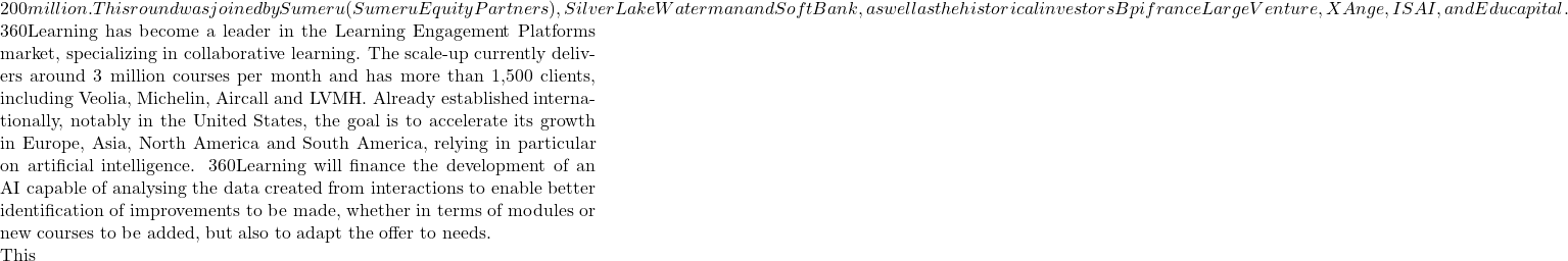 200 million. This round was joined by Sumeru (Sumeru Equity Partners), Silver Lake Waterman and SoftBank, as well as the historical investors Bpifrance Large Venture, XAnge, ISAI, and Educapital.  360Learning has become a leader in the Learning Engagement Platforms market, specializing in collaborative learning. The scale-up currently delivers around 3 million courses per month and has more than 1,500 clients, including Veolia, Michelin, Aircall and LVMH. Already established internationally, notably in the United States, the goal is to accelerate its growth in Europe, Asia, North America and South America, relying in particular on artificial intelligence. 360Learning will finance the development of an AI capable of analysing the data created from interactions to enable better identification of improvements to be made, whether in terms of modules or new courses to be added, but also to adapt the offer to needs.  This