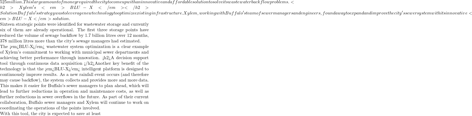 525 million. This large amount of money required the city to come up with an innovative and affordable solution to solve its wastewater backflow problems. <h2>Xylem's <em>BLU-X</em></h2>Solution Buffalo's strategy was to leverage new technology to optimize existing infrastructure. Xylem, working with Buffalo's team of sewer managers and engineers, found a way to expand and improve the city's sewer system with its innovative <em>BLU-X</em> solution.  Sixteen strategic points were identified for wastewater storage and currently six of them are already operational. The first three storage points have reduced the volume of sewage backflow by 1.7 billion litres over 12 months, 378 million litres more than the city's sewage managers had estimated.  The <em>BLU-X</em> wastewater system optimization is a clear example of Xylem's commitment to working with municipal sewer departments and achieving better performance through innovation. <h2>A decision support tool through continuous data acquisition </h2>Another key benefit of the technology is that the <em>BLU-X</em> intelligent platform is designed to continuously improve results. As a new rainfall event occurs (and therefore may cause backflow), the system collects and provides more and more data.  This makes it easier for Buffalo's sewer managers to plan ahead, which will lead to further reductions in operation and maintenance costs, as well as further reductions in sewer overflows in the future. As part of their current collaboration, Buffalo sewer managers and Xylem will continue to work on coordinating the operations of the points involved.  With this tool, the city is expected to save at least