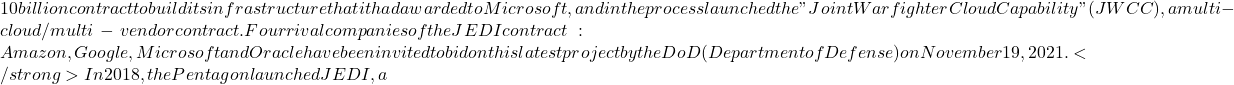 10 billion contract to build its infrastructure that it had awarded to Microsoft, and in the process launched the "Joint Warfighter Cloud Capability" (JWCC), a multi-cloud/multi-vendor contract. Four rival companies of the JEDI contract: Amazon, Google, Microsoft and Oracle have been invited to bid on this latest project by the DoD (Department of Defense) on November 19, 2021. </strong> In 2018, the Pentagon launched JEDI, a