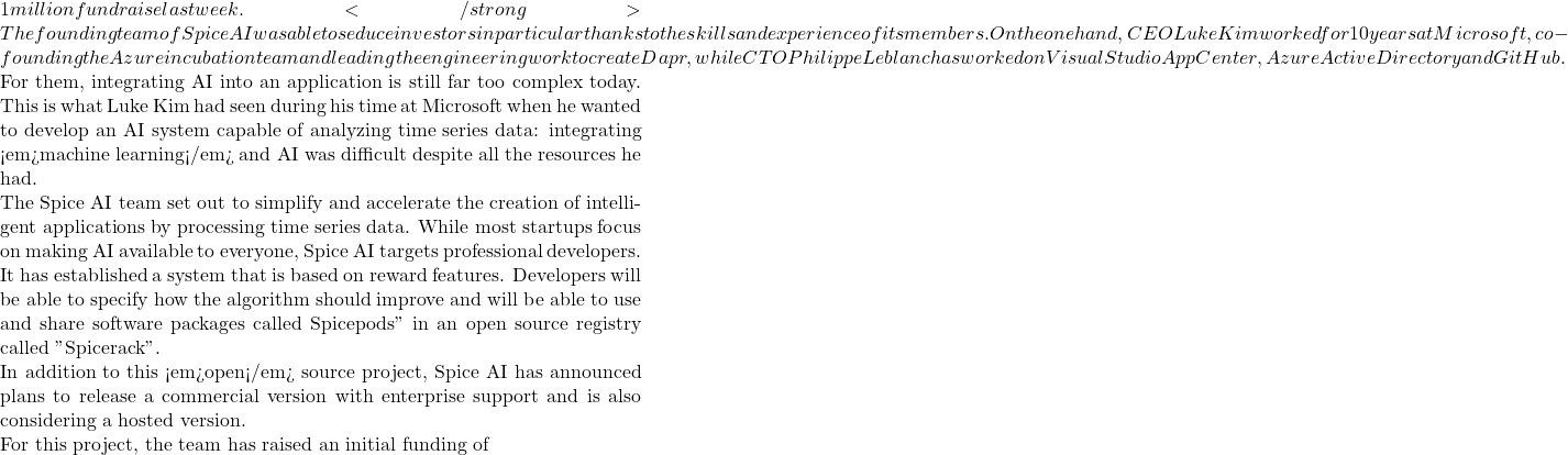 1 million fundraise last week. </strong> The founding team of Spice AI was able to seduce investors in particular thanks to the skills and experience of its members. On the one hand, CEO Luke Kim worked for 10 years at Microsoft, co-founding the Azure incubation team and leading the engineering work to create Dapr, while CTO Philippe Leblanc has worked on Visual Studio App Center, Azure Active Directory and GitHub.  For them, integrating AI into an application is still far too complex today. This is what Luke Kim had seen during his time at Microsoft when he wanted to develop an AI system capable of analyzing time series data: integrating <em>machine learning</em> and AI was difficult despite all the resources he had.  The Spice AI team set out to simplify and accelerate the creation of intelligent applications by processing time series data. While most startups focus on making AI available to everyone, Spice AI targets professional developers. It has established a system that is based on reward features. Developers will be able to specify how the algorithm should improve and will be able to use and share software packages called Spicepods" in an open source registry called "Spicerack".  In addition to this <em>open</em> source project, Spice AI has announced plans to release a commercial version with enterprise support and is also considering a hosted version.  For this project, the team has raised an initial funding of