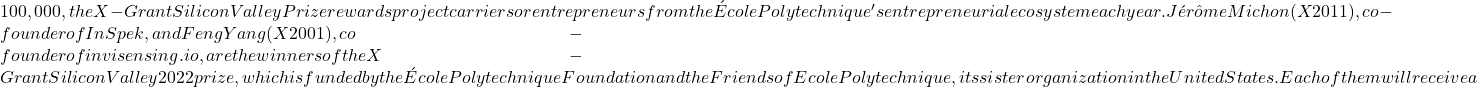 100,000, the X-Grant Silicon Valley Prize rewards project carriers or entrepreneurs from the École Polytechnique's entrepreneurial ecosystem each year. Jérôme Michon (X 2011), co-founder of InSpek, and Feng Yang (X 2001), co-founder of invisensing.io, are the winners of the X-Grant Silicon Valley 2022 prize, which is funded by the École Polytechnique Foundation and the Friends of Ecole Polytechnique, its sister organization in the United States. Each of them will receive a