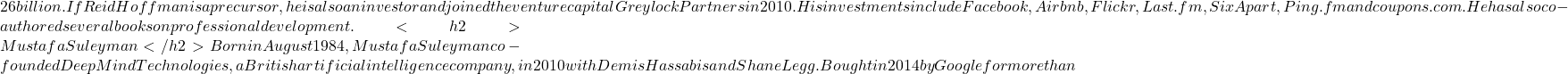 26 billion. If Reid Hoffman is a precursor, he is also an investor and joined the venture capital Greylock Partners in 2010. His investments include Facebook, Airbnb, Flickr, Last.fm, SixApart, Ping.fm and coupons.com. He has also co-authored several books on professional development. <h2>Mustafa Suleyman</h2> Born in August 1984, Mustafa Suleyman co-founded DeepMind Technologies, a British artificial intelligence company, in 2010 with Demis Hassabis and Shane Legg. Bought in 2014 by Google for more than