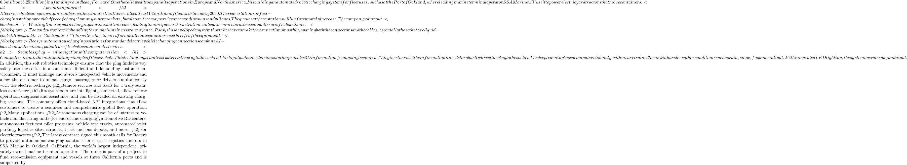 6.3 million (€5.25 million) in a funding round led by Forward.One that allowed it to expand its operations in Europe and North America. It is building an automated robotic charging system for fleet uses, such as at the Port of Oakland, where leading marine terminal operator SSA Marine will use it to power electric yard tractors that move containers. <h2>A promising market </h2>Electric vehicles are growing in number, with estimates that there will be at least 145 million of them worldwide by 2030. There are stations or fast-charging stations provided free of charge by many supermarkets, but also on freeway service areas and in towns and villages. The queues at these stations will unfortunately increase. The company points out: <blockquote>"Waiting times at public charging stations will increase, leading to more queues. Frustration can lead to connector misuse and a dissatisfied customer." </blockquote>To avoid customer mishandling through clumsiness or annoyance, Rocsys has developed a system that takes care to make the connection smoothly, sparing both the connectors and the cables, especially those that are liquid-cooled. Rocsys adds: <blockquote>"This will reduce the need for maintenance and increase the life of the equipment." </blockquote>Rocsys' autonomous charging solutions for standard electric vehicle charging connections combine AI-based computer vision, patented soft robotics and remote services. <h2>Seamless plug-in navigation with computer vision </h2>Computer vision is the main guiding principle of these robots. This technology seamlessly directs the plug to the socket. This highly advanced vision solution provides 3D information from a single camera. This gives the robot the information it needs to robustly direct the plug to the socket. The deep learning based computer vision algorithms are trained to work in harsh weather conditions such as rain, snow, fog and sunlight. With integrated LED lighting, the system operates day and night.  In addition, this soft robotics technology ensures that the plug finds its way safely into the socket in a sometimes difficult and demanding customer environment. It must manage and absorb unexpected vehicle movements and allow the customer to unload cargo, passengers or drivers simultaneously with the electric recharge. <h2>Remote services and SaaS for a truly seamless experience </h2>Rocsys robots are intelligent, connected, allow remote operation, diagnosis and assistance, and can be installed on existing charging stations. The company offers cloud-based API integrations that allow customers to create a seamless and comprehensive global fleet operation. <h2>Many applications </h2>Autonomous charging can be of interest to vehicle manufacturing units (for end-of-line charging), automotive R&D centers, autonomous fleet test pilot programs, vehicle test tracks, automated valet parking, logistics sites, airports, truck and bus depots, and more. <h2>For electric tractors </h2>The latest contract signed this month calls for Rocsys to provide autonomous charging solutions for electric logistics tractors to SSA Marine in Oakland, California, the world's largest independent, privately owned marine terminal operator. The order is part of a project to fund zero-emission equipment and vessels at three California ports and is supported by