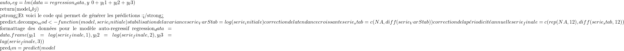 auto_reg = lm(data = regression_data, y ~ 0 + y_l1 + y_l2 + y_l3)  return(model_obj) }  <strong>Et voici le code qui permet de générer les prédictions :</strong>  predict.decompo_mod <- function(model, serie_initiale) { # stabilisation de la variance serie_VarStab = log(serie_initiale) # correction de la tendance croissante serie_stab = c(NA, diff(serie_VarStab)) # correction de la périodicité annuelle serie_finale = c(rep(NA, 12), diff(serie_stab, 12))  # formattage des données pour le modèle auto-regressif regression_data = data.frame( y_l1 = lag(serie_finale, 1), y_l2 = lag(serie_finale, 2), y_l3 = lag(serie_finale, 3) )  pred_lm = predict(model