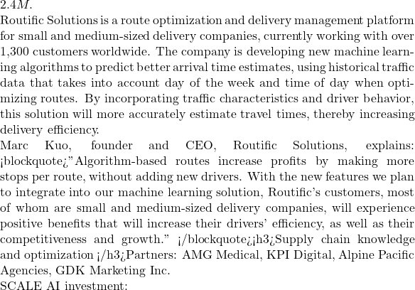 2.4M.  Routific Solutions is a route optimization and delivery management platform for small and medium-sized delivery companies, currently working with over 1,300 customers worldwide. The company is developing new machine learning algorithms to predict better arrival time estimates, using historical traffic data that takes into account day of the week and time of day when optimizing routes. By incorporating traffic characteristics and driver behavior, this solution will more accurately estimate travel times, thereby increasing delivery efficiency.  Marc Kuo, founder and CEO, Routific Solutions, explains: <blockquote>"Algorithm-based routes increase profits by making more stops per route, without adding new drivers. With the new features we plan to integrate into our machine learning solution, Routific's customers, most of whom are small and medium-sized delivery companies, will experience positive benefits that will increase their drivers' efficiency, as well as their competitiveness and growth." </blockquote><h3>Supply chain knowledge and optimization </h3>Partners: AMG Medical, KPI Digital, Alpine Pacific Agencies, GDK Marketing Inc.  SCALE AI investment:
