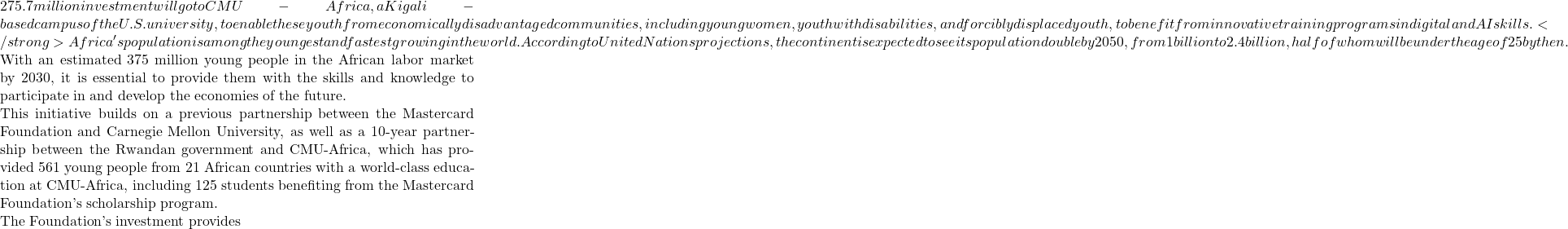 275.7 million investment will go to CMU-Africa, a Kigali-based campus of the U.S. university, to enable these youth from economically disadvantaged communities, including young women, youth with disabilities, and forcibly displaced youth, to benefit from innovative training programs in digital and AI skills. </strong> Africa's population is among the youngest and fastest growing in the world. According to United Nations projections, the continent is expected to see its population double by 2050, from 1 billion to 2.4 billion, half of whom will be under the age of 25 by then.  With an estimated 375 million young people in the African labor market by 2030, it is essential to provide them with the skills and knowledge to participate in and develop the economies of the future.  This initiative builds on a previous partnership between the Mastercard Foundation and Carnegie Mellon University, as well as a 10-year partnership between the Rwandan government and CMU-Africa, which has provided 561 young people from 21 African countries with a world-class education at CMU-Africa, including 125 students benefiting from the Mastercard Foundation's scholarship program.  The Foundation's investment provides