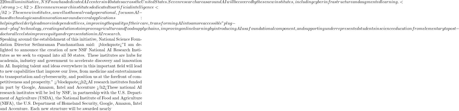 220 million initiative, NSF now has dedicated AI centers in 40 states across the United States. Seven research areas around AI will be covered by these new institutes, including cyber infrastructure and augmented learning. </strong><h2>Eleven new research institutes dedicated to artificial intelligence </h2>These new institutes, as well as those already operational, focus on AI-based technologies and innovations around several applications: helping the elderly lead more independent lives, improving the quality of their care, transforming AI into a more accessible "plug-and-play" technology, creating solutions to improve agriculture and food supply chains, improving online learning by introducing AI as a foundational component, and supporting underrepresented students in science education from elementary to post-doctoral levels to improve equity and representation in AI research.  Speaking around the establishment of this initiative, National Science Foundation Director Sethuraman Panchanathan said: <blockquote>"I am delighted to announce the creation of new NSF National AI Research Institutes as we seek to expand into all 50 states. These institutes are hubs for academia, industry and government to accelerate discovery and innovation in AI. Inspiring talent and ideas everywhere in this important field will lead to new capabilities that improve our lives, from medicine and entertainment to transportation and cybersecurity, and position us at the forefront of competitiveness and prosperity." </blockquote><h2>AI research institutes funded in part by Google, Amazon, Intel and Accenture </h2>These national AI research institutes will be led by NSF, in partnership with the U.S. Department of Agriculture (USDA), the National Institute of Food and Agriculture (NIFA), the U.S. Department of Homeland Security, Google, Amazon, Intel and Accenture. Each new structure will be awarded nearly