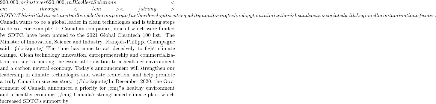 900,000, or just over €620,000, in BioAlert Solutions <em>through</em></strong>SDTC. This initial investment will enable the company to further develop its water quality monitoring technology to minimize the risks and costs associated with Legionella contamination of water.  Canada wants to be a global leader in clean technologies and is taking steps to do so. For example, 11 Canadian companies, nine of which were funded by SDTC, have been named to the 2021 Global Cleantech 100 list. The Minister of Innovation, Science and Industry, François-Philippe Champagne said: <blockquote>"The time has come to act decisively to fight climate change. Clean technology innovation, entrepreneurship and commercialization are key to making the essential transition to a healthier environment and a carbon neutral economy. Today's announcement will strengthen our leadership in climate technologies and waste reduction, and help promote a truly Canadian success story." </blockquote>In December 2020, the Government of Canada announced a priority for <em>"a healthy environment and a healthy economy,"</em> Canada's strengthened climate plan, which increased SDTC's support by