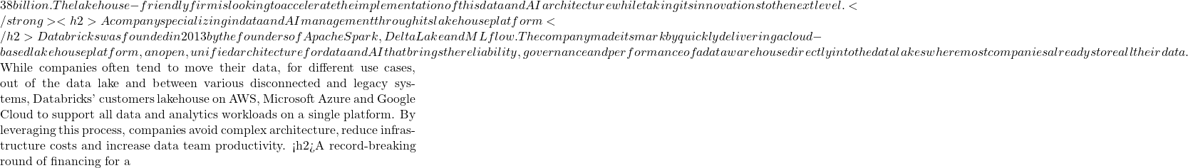 38 billion. The lakehouse-friendly firm is looking to accelerate the implementation of this data and AI architecture while taking its innovations to the next level. </strong><h2>A company specializing in data and AI management through its lakehouse platform </h2>Databricks was founded in 2013 by the founders of Apache Spark, Delta Lake and MLflow. The company made its mark by quickly delivering a cloud-based lakehouse platform, an open, unified architecture for data and AI that brings the reliability, governance and performance of a data warehouse directly into the data lakes where most companies already store all their data.  While companies often tend to move their data, for different use cases, out of the data lake and between various disconnected and legacy systems, Databricks' customers lakehouse on AWS, Microsoft Azure and Google Cloud to support all data and analytics workloads on a single platform. By leveraging this process, companies avoid complex architecture, reduce infrastructure costs and increase data team productivity. <h2>A record-breaking round of financing for a