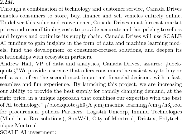 2.2M.  Through a combination of technology and customer service, Canada Drives enables consumers to store, buy, finance and sell vehicles entirely online. To deliver this value and convenience, Canada Drives must forecast market prices and reconditioning costs to provide accurate and fair pricing to sellers and buyers and optimize its supply chain. Canada Drives will use SCALE AI funding to gain insights in the form of data and machine learning models, fund the development of consumer-focused solutions, and deepen its relationships with ecosystem partners.  Andrew Hall, VP of data and analytics, Canada Drives, assures: <blockquote>"We provide a service that offers consumers the easiest way to buy or sell a car, often the second most important financial decision, with a fast, seamless and fun experience. By launching this project, we are increasing our ability to provide the best supply for rapidly changing demand, at the right price, in a unique approach that combines our expertise with the best of AI technology." </blockquote><h3>A <em>machine learning</em></h3>tool for procurement policies Partners: Logistik Unicorp, Inmind Technologies (Mind in a Box solutions), SimWell, City of Montreal, Dristex, Polytechnique Montreal  SCALE AI investment:
