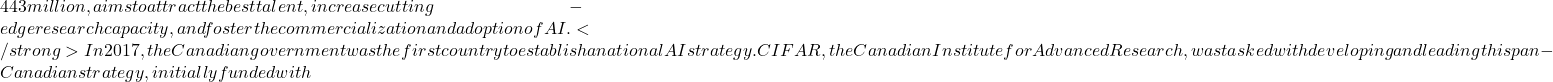 443 million, aims to attract the best talent, increase cutting-edge research capacity, and foster the commercialization and adoption of AI. </strong> In 2017, the Canadian government was the first country to establish a national AI strategy. CIFAR, the Canadian Institute for Advanced Research, was tasked with developing and leading this pan-Canadian strategy, initially funded with