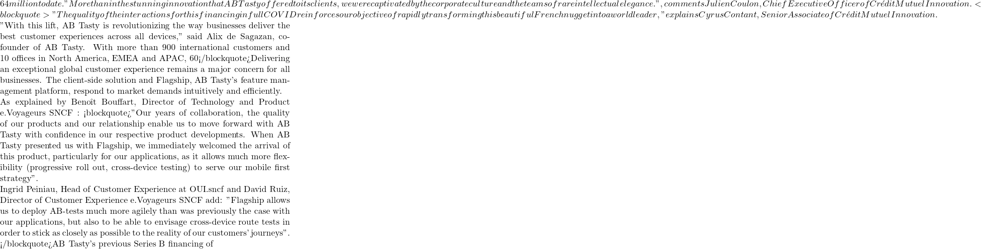 64 million to date. "More than in the stunning innovation that AB Tasty offered to its clients, we were captivated by the corporate culture and the teams of rare intellectual elegance. ", comments Julien Coulon, Chief Executive Officer of Crédit Mutuel Innovation. <blockquote>"The quality of the interactions for this financing in full COVID reinforces our objective of rapidly transforming this beautiful French nugget into a world leader," explains Cyrus Contant, Senior Associate of Crédit Mutuel Innovation.  "With this lift, AB Tasty is revolutionizing the way businesses deliver the best customer experiences across all devices," said Alix de Sagazan, co-founder of AB Tasty. With more than 900 international customers and 10 offices in North America, EMEA and APAC, 60% of AB Tasty's revenues are now generated outside of France, where its headquarters are located. </blockquote>Delivering an exceptional global customer experience remains a major concern for all businesses. The client-side solution and Flagship, AB Tasty's feature management platform, respond to market demands intuitively and efficiently.  As explained by Benoît Bouffart, Director of Technology and Product e.Voyageurs SNCF : <blockquote>"Our years of collaboration, the quality of our products and our relationship enable us to move forward with AB Tasty with confidence in our respective product developments. When AB Tasty presented us with Flagship, we immediately welcomed the arrival of this product, particularly for our applications, as it allows much more flexibility (progressive roll out, cross-device testing) to serve our mobile first strategy".  Ingrid Peiniau, Head of Customer Experience at OUI.sncf and David Ruiz, Director of Customer Experience e.Voyageurs SNCF add: "Flagship allows us to deploy AB-tests much more agilely than was previously the case with our applications, but also to be able to envisage cross-device route tests in order to stick as closely as possible to the reality of our customers' journeys". </blockquote>AB Tasty's previous Series B financing of