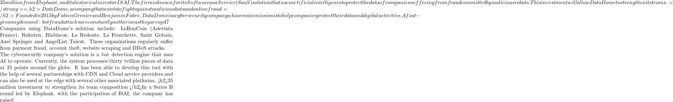 35 million from Elephant, and its historical investor ISAI. The firm is known for its Software as a Service (SaaS) solution that uses artificial intelligence to protect the data of companies suffering from fraud committed by malicious robots. This investment will allow DataDome to strengthen its teams. </strong><h2>DataDome, a company that wants to fight against malicious bots and online fraud </h2>Founded in 2015 by Fabien Grenier and Benjamin Fabre, DataDome is a cybersecurity company whose main mission is to help companies protect their data and digital activities. A fast-growing demand: bot fraud attacks are constantly on the rise as they are up 47% over the last six months.  Companies using DataDome's solution include: LeBonCoin (Adevinta France), Rakuten, Blablacar, La Redoute, La Fourchette, Saint Gobain, Axel Springer and AngelList Talent. These organizations regularly suffer from payment fraud, account theft, website scraping and DDoS attacks.  The cybersecurity company's solution is a bot detection engine that uses AI to operate. Currently, the system processes thirty trillion pieces of data at 25 points around the globe. It has been able to develop this tool with the help of several partnerships with CDN and Cloud service providers and can also be used at the edge with several other associated platforms. <h2>35 million investment to strengthen its team composition </h2>In a Series B round led by Elephant, with the participation of ISAI, the company has raised