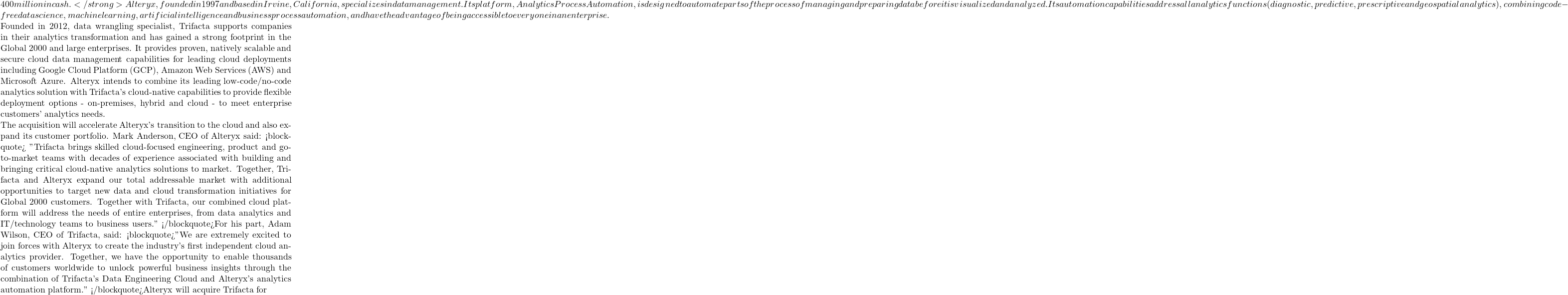 400 million in cash. </strong> Alteryx, founded in 1997 and based in Irvine, California, specializes in data management. Its platform, Analytics Process Automation, is designed to automate parts of the process of managing and preparing data before it is visualized and analyzed. Its automation capabilities address all analytics functions (diagnostic, predictive, prescriptive and geospatial analytics), combining code-free data science, machine learning, artificial intelligence and business process automation, and have the advantage of being accessible to everyone in an enterprise.  Founded in 2012, data wrangling specialist, Trifacta supports companies in their analytics transformation and has gained a strong footprint in the Global 2000 and large enterprises. It provides proven, natively scalable and secure cloud data management capabilities for leading cloud deployments including Google Cloud Platform (GCP), Amazon Web Services (AWS) and Microsoft Azure. Alteryx intends to combine its leading low-code/no-code analytics solution with Trifacta's cloud-native capabilities to provide flexible deployment options - on-premises, hybrid and cloud - to meet enterprise customers' analytics needs.  The acquisition will accelerate Alteryx's transition to the cloud and also expand its customer portfolio. Mark Anderson, CEO of Alteryx said: <blockquote> "Trifacta brings skilled cloud-focused engineering, product and go-to-market teams with decades of experience associated with building and bringing critical cloud-native analytics solutions to market. Together, Trifacta and Alteryx expand our total addressable market with additional opportunities to target new data and cloud transformation initiatives for Global 2000 customers. Together with Trifacta, our combined cloud platform will address the needs of entire enterprises, from data analytics and IT/technology teams to business users." </blockquote>For his part, Adam Wilson, CEO of Trifacta, said: <blockquote>"We are extremely excited to join forces with Alteryx to create the industry's first independent cloud analytics provider. Together, we have the opportunity to enable thousands of customers worldwide to unlock powerful business insights through the combination of Trifacta's Data Engineering Cloud and Alteryx's analytics automation platform." </blockquote>Alteryx will acquire Trifacta for