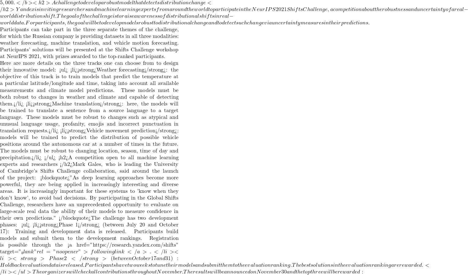 5,000. </b><h2>A challenge to develop a robust model that detects distribution change </h2>Yandex is inviting researchers and machine learning experts from around the world to participate in the NeurIPS 2021 Shifts Challenge, a competition about the robustness and uncertainty of a real-world distribution shift. The goal of the challenge is to raise awareness of distributional shifts in real-world data. For participants, the goal will be to develop models robust to distributional change and to detect such change via uncertainty measures in their predictions.  Participants can take part in the three separate themes of the challenge, for which the Russian company is providing datasets in all three modalities: weather forecasting, machine translation, and vehicle motion forecasting. Participants' solutions will be presented at the Shifts Challenge workshop at NeurIPS 2021, with prizes awarded to the top-ranked participants.  Here are more details on the three tracks one can choose from to design their innovative model: <ul>  	<li><strong>Weather forecasting</strong>: the objective of this track is to train models that predict the temperature at a particular latitude/longitude and time, taking into account all available measurements and climate model predictions. These models must be both robust to changes in weather and climate and capable of detecting them.</li>  	<li><strong>Machine translation</strong>: here, the models will be trained to translate a sentence from a source language to a target language. These models must be robust to changes such as atypical and unusual language usage, profanity, emojis and incorrect punctuation in translation requests.</li>  	<li><strong>Vehicle movement prediction</strong>: models will be trained to predict the distribution of possible vehicle positions around the autonomous car at a number of times in the future. The models must be robust to changing location, season, time of day and precipitation.</li> </ul> <h2>A competition open to all machine learning experts and researchers </h2>Mark Gales, who is leading the University of Cambridge's Shifts Challenge collaboration, said around the launch of the project: <blockquote>"As deep learning approaches become more powerful, they are being applied in increasingly interesting and diverse areas. It is increasingly important for these systems to 'know when they don't know', to avoid bad decisions. By participating in the Global Shifts Challenge, researchers have an unprecedented opportunity to evaluate on large-scale real data the ability of their models to measure confidence in their own predictions." </blockquote>The challenge has two development phases: <ul>  	<li><strong>Phase 1</strong> (between July 20 and October 17): Training and development data is released. Participants build models and submit them to the development rankings. Registration is possible through the <a href="https://research.yandex.com/shifts" target="_blank" rel="noopener">following link</a>.</li>  	<li><strong>Phase 2</strong> (between October 17 and 31): Holdback evaluation data is released. Participants have two weeks to tune their models and submit them to the evaluation ranking. The best solutions in the evaluation ranking are rewarded.</li> </ul> The organizers will check all contributions throughout November. The results will be announced on November 30 and the top three will be rewarded: