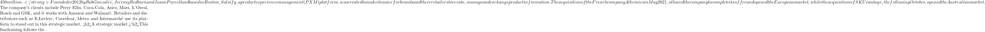 450 million. </strong> Founded in 2012 by Rob Gonzalez, Jeremy Redburn and Jason Purcell and based in Boston, Salsify, a product experience management (PXM) platform, was created to make it easier for brands and their retailers to create, manage and exchange product information. The acquisition of the French company Alkemics in May 2021, allowed the company to complete its offer and opened the European market, while the acquisition of SKUvantage, the following October, opened the Australian market.  The company's clients include Perry Ellis, Coca-Cola, Asics, Mars, L'Oreal, Bosch and GSK, and it works with Amazon and Walmart. Retailers and distributors such as E.Leclerc, Carrefour, Metro and Intermarché use its platform to stand out in this strategic market. <h2>A strategic market </h2>This fundraising follows the