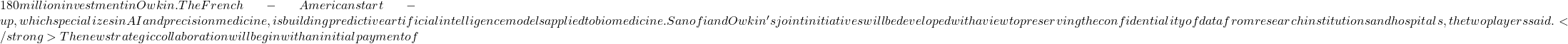 180 million investment in Owkin. The French-American start-up, which specializes in AI and precision medicine, is building predictive artificial intelligence models applied to biomedicine. Sanofi and Owkin's joint initiatives will be developed with a view to preserving the confidentiality of data from research institutions and hospitals, the two players said. </strong> The new strategic collaboration will begin with an initial payment of