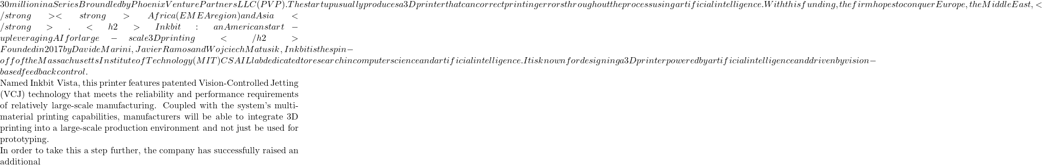 30 million in a Series B round led by Phoenix Venture Partners LLC (PVP). The startup usually produces a 3D printer that can correct printing errors throughout the process using artificial intelligence. With this funding, the firm hopes to conquer Europe, the Middle East,</strong><strong>Africa (EMEA region) and Asia </strong>.  <h2>Inkbit: an American start-up leveraging AI for large-scale 3D printing </h2>Founded in 2017 by Davide Marini, Javier Ramos and Wojciech Matusik, Inkbit is the spin-off of the Massachusetts Institute of Technology (MIT) CSAIL lab dedicated to research in computer science and artificial intelligence. It is known for designing a 3D printer powered by artificial intelligence and driven by vision-based feedback control.  Named Inkbit Vista, this printer features patented Vision-Controlled Jetting (VCJ) technology that meets the reliability and performance requirements of relatively large-scale manufacturing. Coupled with the system's multi-material printing capabilities, manufacturers will be able to integrate 3D printing into a large-scale production environment and not just be used for prototyping.  In order to take this a step further, the company has successfully raised an additional