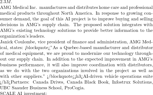 2.3M.  AMG Medical Inc. manufactures and distributes home care and professional medical products throughout North America. In response to growing consumer demand, the goal of this AI project is to improve buying and selling decisions in AMG's supply chain. The proposed solution integrates with AMG's existing technology solutions to provide better information to the organization's leaders.  Janick Coulombe, vice president of finance and administration, AMG Medical, states: <blockquote>"As a Quebec-based manufacturer and distributor of medical equipment, we are proud to modernize our technology throughout our supply chain. In addition to the expected improvement in AMG's business performance, it will also improve coordination with distributors, as we do with the two organizations involved in the project as well as with other suppliers." </blockquote><h3>AI-driven vehicle operations suite </h3>Partners: Canada Drives, Canada Black Book, Infostrux Solutions, UBC Saauder Business School, ProCogia.  SCALE AI investment: