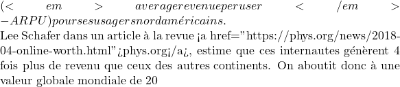 (<em>average revenue per user</em> - ARPU) pour ses usagers nord américains.  Lee Schafer dans un article à la revue <a href="https://phys.org/news/2018-04-online-worth.html">phys.org</a>, estime que ces internautes génèrent 4 fois plus de revenu que ceux des autres continents. On aboutit donc à une valeur globale mondiale de 20