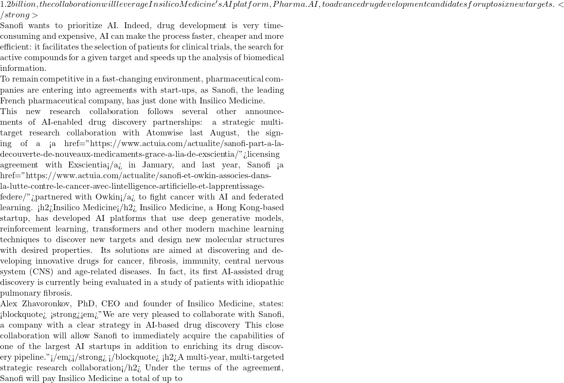 1.2 billion, the collaboration will leverage Insilico Medicine's AI platform, Pharma.AI, to advance drug development candidates for up to six new targets.</strong>  Sanofi wants to prioritize AI. Indeed, drug development is very time-consuming and expensive, AI can make the process faster, cheaper and more efficient: it facilitates the selection of patients for clinical trials, the search for active compounds for a given target and speeds up the analysis of biomedical information.  To remain competitive in a fast-changing environment, pharmaceutical companies are entering into agreements with start-ups, as Sanofi, the leading French pharmaceutical company, has just done with Insilico Medicine.  This new research collaboration follows several other announcements of AI-enabled drug discovery partnerships: a strategic multi-target research collaboration with Atomwise last August, the signing of a <a href="https://www.actuia.com/actualite/sanofi-part-a-la-decouverte-de-nouveaux-medicaments-grace-a-lia-de-exscientia/">licensing agreement with Exscientia</a> in January, and last year, Sanofi <a href="https://www.actuia.com/actualite/sanofi-et-owkin-associes-dans-la-lutte-contre-le-cancer-avec-lintelligence-artificielle-et-lapprentissage-federe/">partnered with Owkin</a> to fight cancer with AI and federated learning. <h2>Insilico Medicine</h2> Insilico Medicine, a Hong Kong-based startup, has developed AI platforms that use deep generative models, reinforcement learning, transformers and other modern machine learning techniques to discover new targets and design new molecular structures with desired properties. Its solutions are aimed at discovering and developing innovative drugs for cancer, fibrosis, immunity, central nervous system (CNS) and age-related diseases. In fact, its first AI-assisted drug discovery is currently being evaluated in a study of patients with idiopathic pulmonary fibrosis.  Alex Zhavoronkov, PhD, CEO and founder of Insilico Medicine, states: <blockquote> <strong><em>"We are very pleased to collaborate with Sanofi, a company with a clear strategy in AI-based drug discovery This close collaboration will allow Sanofi to immediately acquire the capabilities of one of the largest AI startups in addition to enriching its drug discovery pipeline."</em></strong> </blockquote> <h2>A multi-year, multi-targeted strategic research collaboration</h2> Under the terms of the agreement, Sanofi will pay Insilico Medicine a total of up to