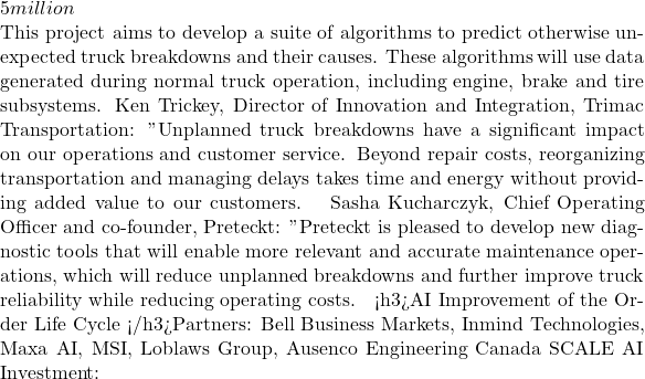 5 million  This project aims to develop a suite of algorithms to predict otherwise unexpected truck breakdowns and their causes. These algorithms will use data generated during normal truck operation, including engine, brake and tire subsystems. Ken Trickey, Director of Innovation and Integration, Trimac Transportation: "Unplanned truck breakdowns have a significant impact on our operations and customer service. Beyond repair costs, reorganizing transportation and managing delays takes time and energy without providing added value to our customers. » Sasha Kucharczyk, Chief Operating Officer and co-founder, Preteckt: "Preteckt is pleased to develop new diagnostic tools that will enable more relevant and accurate maintenance operations, which will reduce unplanned breakdowns and further improve truck reliability while reducing operating costs. » <h3>AI Improvement of the Order Life Cycle </h3>Partners: Bell Business Markets, Inmind Technologies, Maxa AI, MSI, Loblaws Group, Ausenco Engineering Canada SCALE AI Investment: