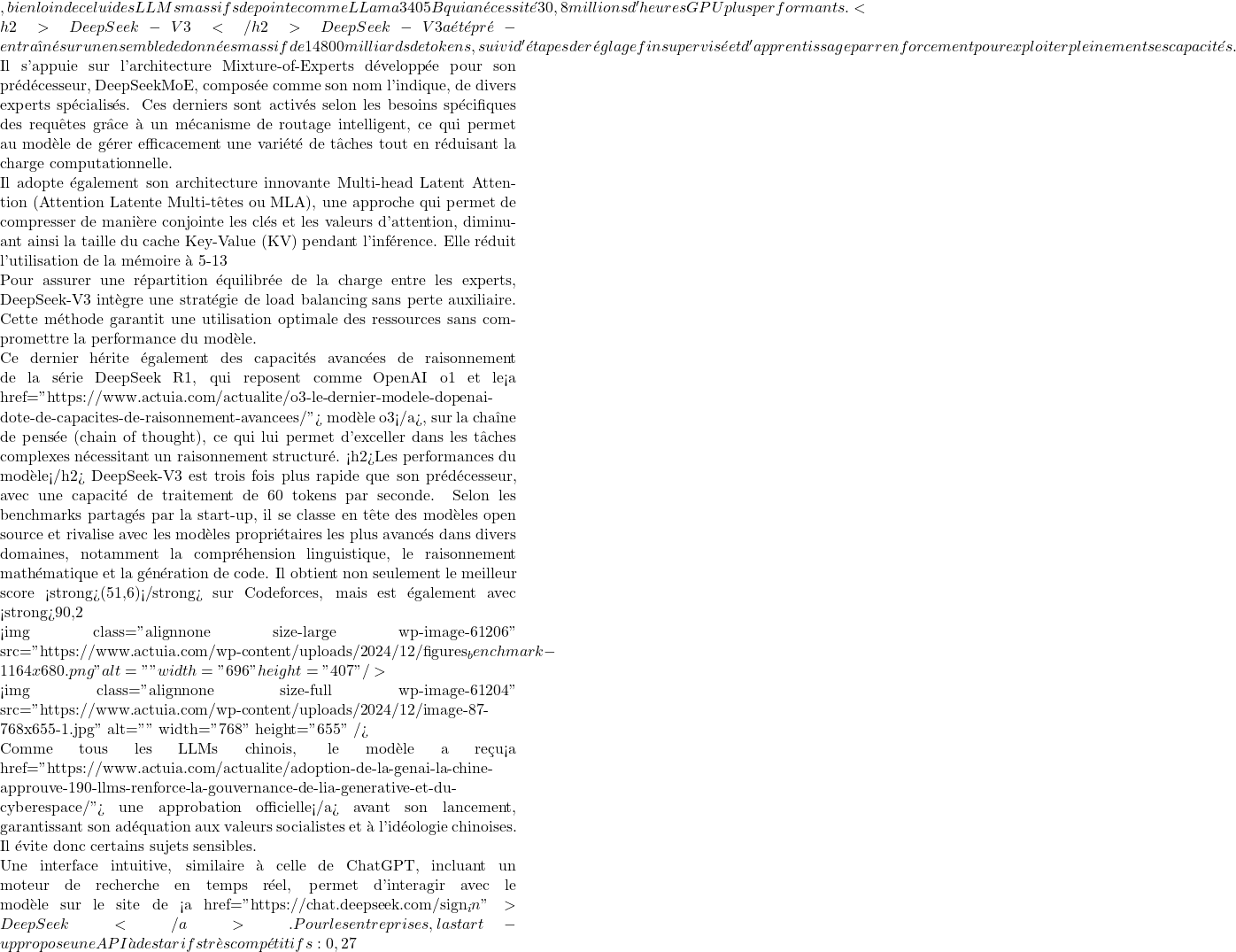 , bien loin de celui des LLMs massifs de pointe comme LLama 3 405B qui a nécessité 30,8 millions d'heures GPU plus performants. <h2>DeepSeek-V3</h2> DeepSeek-V3 a été pré-entraîné sur un ensemble de données massif de 14 800 milliards de tokens, suivi d'étapes de réglage fin supervisé et d'apprentissage par renforcement pour exploiter pleinement ses capacités.  Il s'appuie sur l'architecture Mixture-of-Experts développée pour son prédécesseur, DeepSeekMoE, composée comme son nom l'indique, de divers experts spécialisés. Ces derniers sont activés selon les besoins spécifiques des requêtes grâce à un mécanisme de routage intelligent, ce qui permet au modèle de gérer efficacement une variété de tâches tout en réduisant la charge computationnelle.  Il adopte également son architecture innovante Multi-head Latent Attention (Attention Latente Multi-têtes ou MLA), une approche qui permet de compresser de manière conjointe les clés et les valeurs d'attention, diminuant ainsi la taille du cache Key-Value (KV) pendant l'inférence. Elle réduit l'utilisation de la mémoire à 5-13 % de celle requise par l'architecture MHA couramment utilisée, améliorant l'efficacité du traitement tout en maintenant une performance élevée.  Pour assurer une répartition équilibrée de la charge entre les experts, DeepSeek-V3 intègre une stratégie de load balancing sans perte auxiliaire. Cette méthode garantit une utilisation optimale des ressources sans compromettre la performance du modèle.  Ce dernier hérite également des capacités avancées de raisonnement de la série DeepSeek R1, qui reposent comme OpenAI o1 et le<a href="https://www.actuia.com/actualite/o3-le-dernier-modele-dopenai-dote-de-capacites-de-raisonnement-avancees/"> modèle o3</a>, sur la chaîne de pensée (chain of thought), ce qui lui permet d'exceller dans les tâches complexes nécessitant un raisonnement structuré. <h2>Les performances du modèle</h2> DeepSeek-V3 est trois fois plus rapide que son prédécesseur, avec une capacité de traitement de 60 tokens par seconde. Selon les benchmarks partagés par la start-up, il se classe en tête des modèles open source et rivalise avec les modèles propriétaires les plus avancés dans divers domaines, notamment la compréhension linguistique, le raisonnement mathématique et la génération de code. Il obtient non seulement le meilleur score <strong>(51,6)</strong> sur Codeforces, mais est également avec <strong>90,2 % </strong>clairement en tête du benchmark de MATH-500 surpassant Llama 3.1 (<strong>73,8 %</strong>), Claude-3.5 (<strong>78,3 %</strong>) et GPT-4o (<strong>74,6 %</strong>).     <img class="alignnone size-large wp-image-61206" src="https://www.actuia.com/wp-content/uploads/2024/12/figures_benchmark-1164x680.png" alt="" width="696" height="407" />  <img class="alignnone size-full wp-image-61204" src="https://www.actuia.com/wp-content/uploads/2024/12/image-87-768x655-1.jpg" alt="" width="768" height="655" />  Comme tous les LLMs chinois, le modèle a reçu<a href="https://www.actuia.com/actualite/adoption-de-la-genai-la-chine-approuve-190-llms-renforce-la-gouvernance-de-lia-generative-et-du-cyberespace/"> une approbation officielle</a> avant son lancement, garantissant son adéquation aux valeurs socialistes et à l'idéologie chinoises. Il évite donc certains sujets sensibles.  Une interface intuitive, similaire à celle de ChatGPT, incluant un moteur de recherche en temps réel, permet d'interagir avec le modèle sur le site de <a href="https://chat.deepseek.com/sign_in">DeepSeek</a>. Pour les entreprises, la start-up propose une API à des tarifs très compétitifs : 0,27