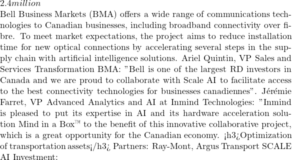 2.4 million  Bell Business Markets (BMA) offers a wide range of communications technologies to Canadian businesses, including broadband connectivity over fibre. To meet market expectations, the project aims to reduce installation time for new optical connections by accelerating several steps in the supply chain with artificial intelligence solutions. Ariel Quintin, VP Sales and Services Transformation BMA: " Bell is one of the largest R&D investors in Canada and we are proud to collaborate with Scale AI to facilitate access to the best connectivity technologies for businesses canadiennes ". Jérémie Farret, VP Advanced Analytics and AI at Inmind Technologies: " Inmind is pleased to put its expertise in AI and its hardware acceleration solution Mind in a Box™ to the benefit of this innovative collaborative project, which is a great opportunity for the Canadian economy. » <h3>Optimization of transportation assets</h3> Partners: Ray-Mont, Argus Transport SCALE AI Investment:
