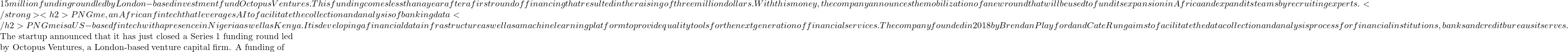 15 million funding round led by London-based investment fund Octopus Ventures. This funding comes less than a year after a first round of financing that resulted in the raising of three million dollars. With this money, the company announces the mobilization of a new round that will be used to fund its expansion in Africa and expand its teams by recruiting experts. </strong><h2>PNGme, an African fintech that leverages AI to facilitate the collection and analysis of banking data </h2>PNGme is a US-based fintech with a presence in Nigeria as well as Kenya. It is developing a financial data infrastructure as well as a machine learning platform to provide quality tools for the next generation of financial services. The company founded in 2018 by Brendan Playford and Cate Rung aims to facilitate the data collection and analysis process for financial institutions, banks and credit bureaus it serves.  The startup announced that it has just closed a Series 1 funding round led by Octopus Ventures, a London-based venture capital firm. A funding of