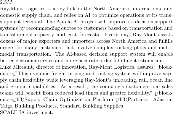 2.5M.  Ray-Mont Logistics is a key link in the North American international and domestic supply chain, and relies on AI to optimize operations at its transshipment terminal. The Apollo.AI project will improve its decision support systems by recommending quotes to customers based on transportation and transshipment capacity and cost forecasts. Every day, Ray-Mont assists dozens of major exporters and importers across North America and fulfills orders for many customers that involve complex routing plans and multi-modal transportation. The AI-based decision support system will enable better customer service and more accurate order fulfillment estimation.  Luke Mireault, director of innovation, Ray-Mont Logistics, assures: <blockquote>"This dynamic freight pricing and routing system will improve supply chain flexibility while leveraging Ray-Mont's unloading, rail, ocean line and ground capabilities. As a result, the company's customers and sales teams will benefit from reduced lead times and greater flexibility." </blockquote><h3>Supply Chain Optimization Platform </h3>Partners: Adastra, Taiga Building Products, Standard Building Supplies  SCALE IA investment: