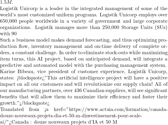 1.5M.  Logistik Unicorp is a leader in the integrated management of some of the world's most customized uniform programs. Logistik Unicorp employs over 650,000 people worldwide in a variety of government and large corporate organizations. Logistik manages more than 250,000 Storage Units (SUs) with 90% of the volume characterized by variable and intermittent demand.  Such a business model makes demand forecasting, and thus optimizing production flow, inventory management and on-time delivery of complete orders, a constant challenge. In order to eliminate stock-outs while maximizing item turns, this AI project, based on anticipated demand, will integrate a predictive and automated model with the purchasing management system.  Karine Bibeau, vice president of customer experience, Logistik Unicorp, states: <blockquote>"This artificial intelligence project will have a positive impact on all our customers and will revolutionize our supply chain! All of our manufacturing partners, over 436 Canadian suppliers, will see significant benefits that will allow them to maximize their efficiency and foster their growth."</blockquote>  Translated from <a href="https://www.actuia.com/formation/canada-douze-nouveaux-projets-dia-et-50-m-dinvestissement-pour-scale-ai/">Canada : douze nouveaux projets d'IA et 50 M