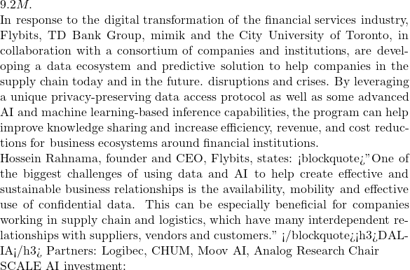 9.2M.  In response to the digital transformation of the financial services industry, Flybits, TD Bank Group, mimik and the City University of Toronto, in collaboration with a consortium of companies and institutions, are developing a data ecosystem and predictive solution to help companies in the supply chain today and in the future. disruptions and crises. By leveraging a unique privacy-preserving data access protocol as well as some advanced AI and machine learning-based inference capabilities, the program can help improve knowledge sharing and increase efficiency, revenue, and cost reductions for business ecosystems around financial institutions.  Hossein Rahnama, founder and CEO, Flybits, states: <blockquote>"One of the biggest challenges of using data and AI to help create effective and sustainable business relationships is the availability, mobility and effective use of confidential data. This can be especially beneficial for companies working in supply chain and logistics, which have many interdependent relationships with suppliers, vendors and customers." </blockquote><h3>DAL-IA</h3> Partners: Logibec, CHUM, Moov AI, Analog Research Chair  SCALE AI investment: