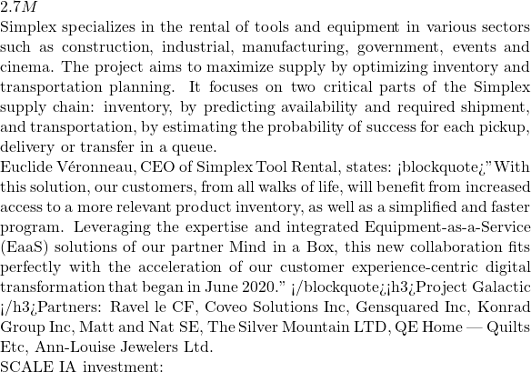 2.7M  Simplex specializes in the rental of tools and equipment in various sectors such as construction, industrial, manufacturing, government, events and cinema. The project aims to maximize supply by optimizing inventory and transportation planning. It focuses on two critical parts of the Simplex supply chain: inventory, by predicting availability and required shipment, and transportation, by estimating the probability of success for each pickup, delivery or transfer in a queue.  Euclide Véronneau, CEO of Simplex Tool Rental, states: <blockquote>"With this solution, our customers, from all walks of life, will benefit from increased access to a more relevant product inventory, as well as a simplified and faster program. Leveraging the expertise and integrated Equipment-as-a-Service (EaaS) solutions of our partner Mind in a Box, this new collaboration fits perfectly with the acceleration of our customer experience-centric digital transformation that began in June 2020." </blockquote><h3>Project Galactic </h3>Partners: Ravel le CF, Coveo Solutions Inc, Gensquared Inc, Konrad Group Inc, Matt and Nat SE, The Silver Mountain LTD, QE Home | Quilts Etc, Ann-Louise Jewelers Ltd.  SCALE IA investment: