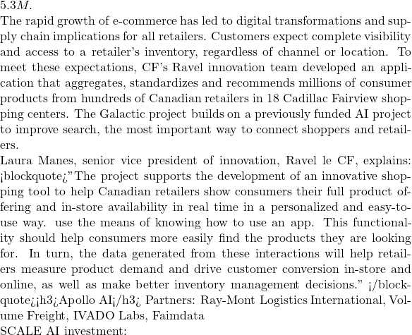 5.3M.  The rapid growth of e-commerce has led to digital transformations and supply chain implications for all retailers. Customers expect complete visibility and access to a retailer's inventory, regardless of channel or location. To meet these expectations, CF's Ravel innovation team developed an application that aggregates, standardizes and recommends millions of consumer products from hundreds of Canadian retailers in 18 Cadillac Fairview shopping centers. The Galactic project builds on a previously funded AI project to improve search, the most important way to connect shoppers and retailers.  Laura Manes, senior vice president of innovation, Ravel le CF, explains: <blockquote>"The project supports the development of an innovative shopping tool to help Canadian retailers show consumers their full product offering and in-store availability in real time in a personalized and easy-to-use way. use the means of knowing how to use an app. This functionality should help consumers more easily find the products they are looking for. In turn, the data generated from these interactions will help retailers measure product demand and drive customer conversion in-store and online, as well as make better inventory management decisions." </blockquote><h3>Apollo AI</h3> Partners: Ray-Mont Logistics International, Volume Freight, IVADO Labs, Faimdata  SCALE AI investment: