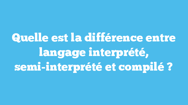 Quelle est la différence entre langage interprété, semi-interprété et compilé ?